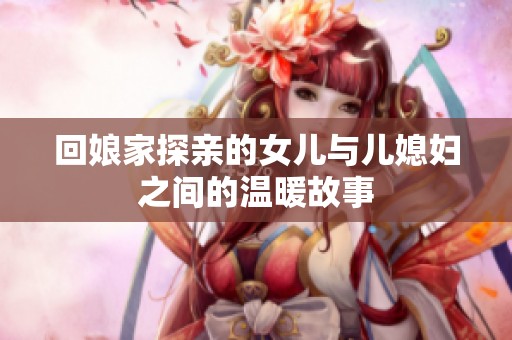 回娘家探亲的女儿与儿媳妇之间的温暖故事