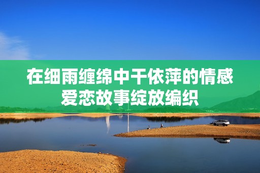 在细雨缠绵中干依萍的情感爱恋故事绽放编织