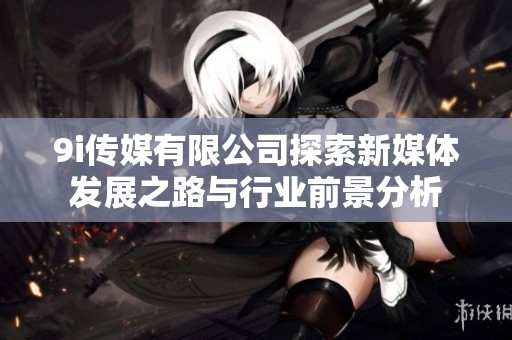 9i传媒有限公司探索新媒体发展之路与行业前景分析