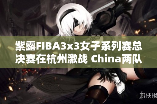 紫露FIBA3x3女子系列赛总决赛在杭州激战 China两队成功晋级淘汰赛阶段