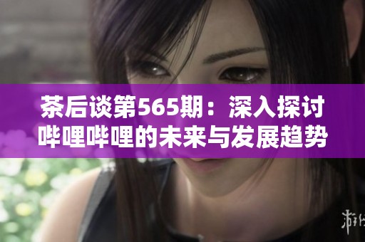 茶后谈第565期：深入探讨哔哩哔哩的未来与发展趋势