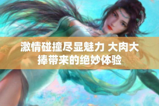 激情碰撞尽显魅力 大肉大捧带来的绝妙体验
