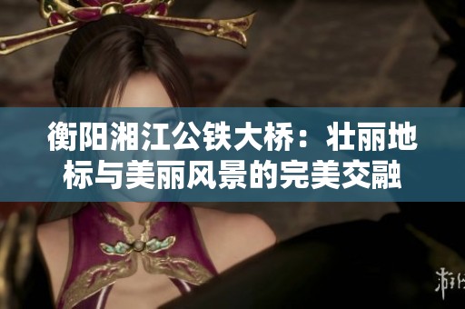 衡阳湘江公铁大桥：壮丽地标与美丽风景的完美交融