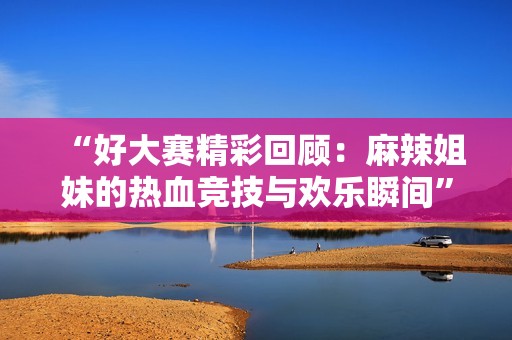 “好大赛精彩回顾：麻辣姐妹的热血竞技与欢乐瞬间”