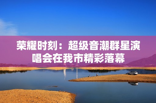 荣耀时刻：超级音潮群星演唱会在我市精彩落幕
