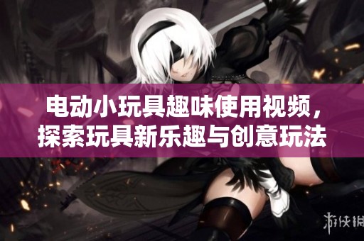 电动小玩具趣味使用视频，探索玩具新乐趣与创意玩法