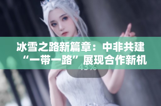 冰雪之路新篇章：中非共建“一带一路”展现合作新机遇