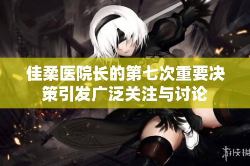 佳柔医院长的第七次重要决策引发广泛关注与讨论
