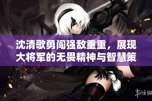 沈清歌勇闯强敌重重，展现大将军的无畏精神与智慧策略