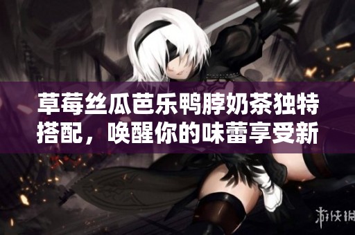 草莓丝瓜芭乐鸭脖奶茶独特搭配，唤醒你的味蕾享受新体验