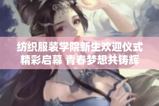 纺织服装学院新生欢迎仪式精彩启幕 青春梦想共铸辉煌