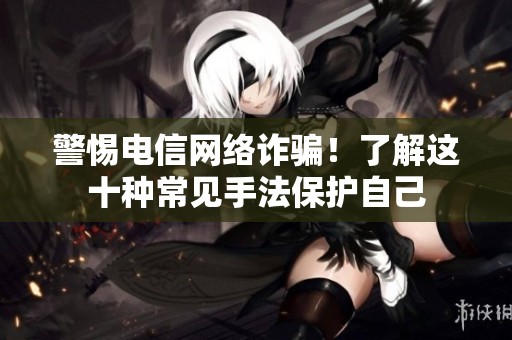 警惕电信网络诈骗！了解这十种常见手法保护自己