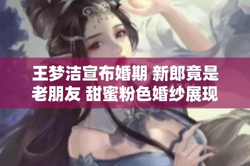 王梦洁宣布婚期 新郎竟是老朋友 甜蜜粉色婚纱展现浓浓爱意