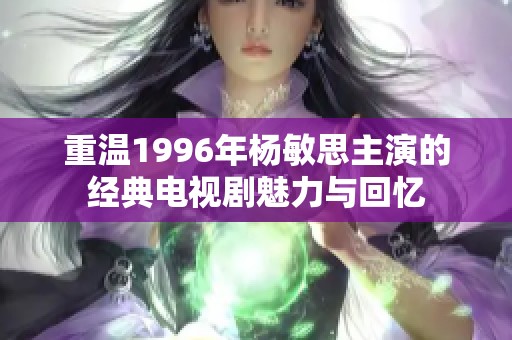 重温1996年杨敏思主演的经典电视剧魅力与回忆