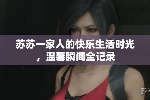 苏苏一家人的快乐生活时光，温馨瞬间全记录