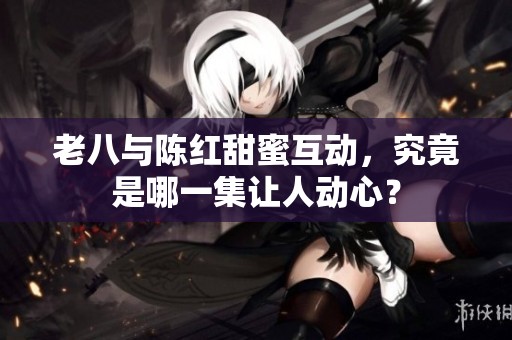 老八与陈红甜蜜互动，究竟是哪一集让人动心？