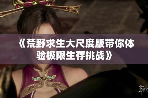 《荒野求生大尺度版带你体验极限生存挑战》
