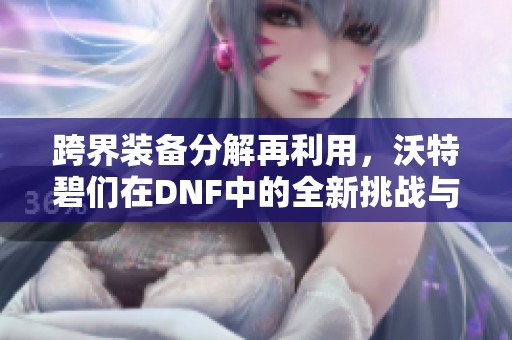 跨界装备分解再利用，沃特碧们在DNF中的全新挑战与探索