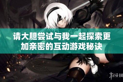 请大胆尝试与我一起探索更加亲密的互动游戏秘诀
