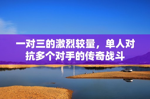一对三的激烈较量，单人对抗多个对手的传奇战斗