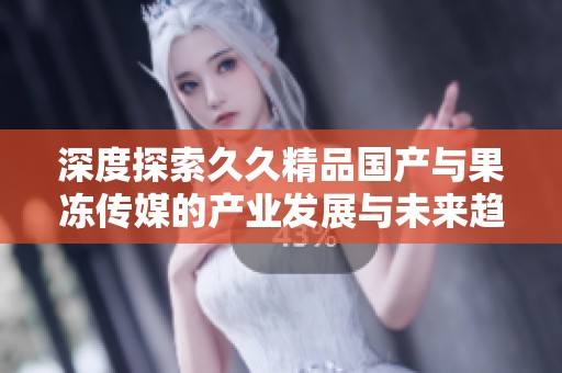 深度探索久久精品国产与果冻传媒的产业发展与未来趋势