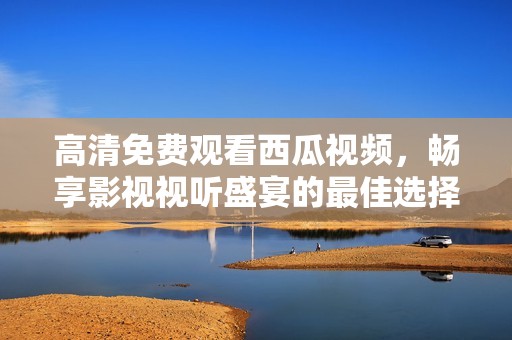 高清免费观看西瓜视频，畅享影视视听盛宴的最佳选择