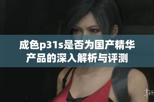 成色p31s是否为国产精华产品的深入解析与评测