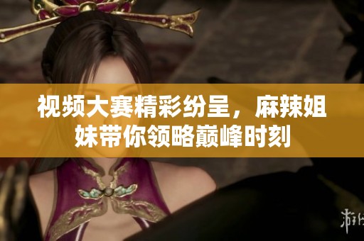 视频大赛精彩纷呈，麻辣姐妹带你领略巅峰时刻