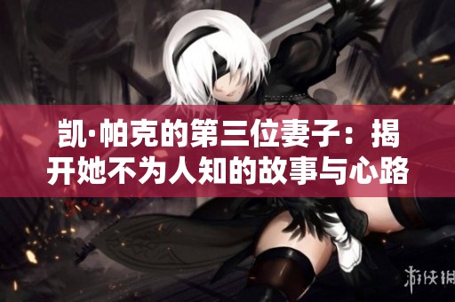 凯·帕克的第三位妻子：揭开她不为人知的故事与心路历程