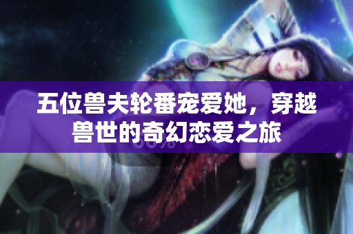 五位兽夫轮番宠爱她，穿越兽世的奇幻恋爱之旅