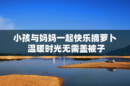 小孩与妈妈一起快乐摘萝卜 温暖时光无需盖被子