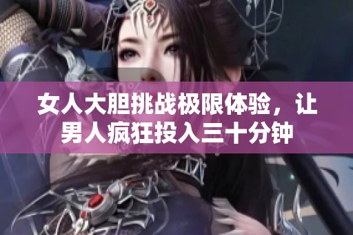 女人大胆挑战极限体验，让男人疯狂投入三十分钟