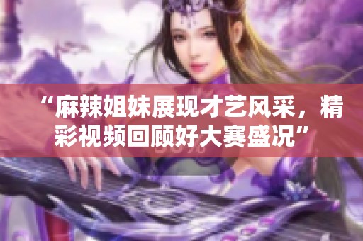 “麻辣姐妹展现才艺风采，精彩视频回顾好大赛盛况”