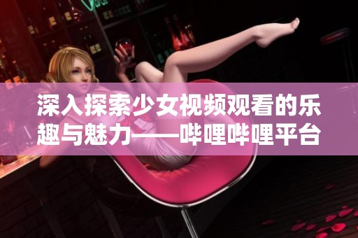 深入探索少女视频观看的乐趣与魅力——哔哩哔哩平台分享