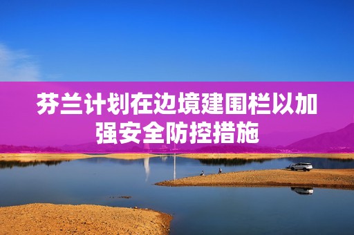 芬兰计划在边境建围栏以加强安全防控措施
