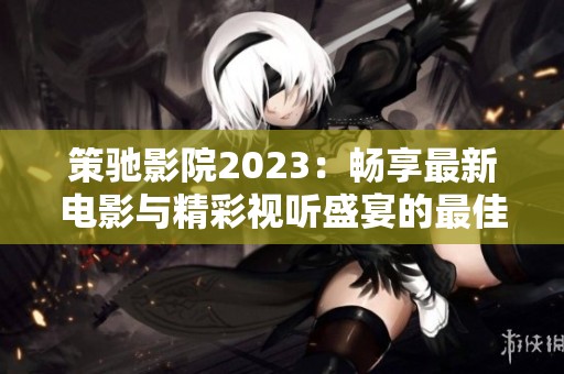 策驰影院2023：畅享最新电影与精彩视听盛宴的最佳平台