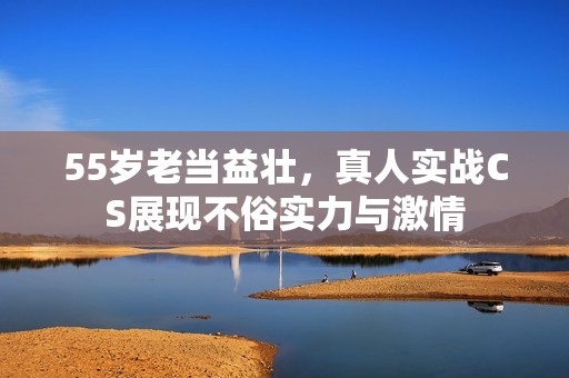 55岁老当益壮，真人实战CS展现不俗实力与激情