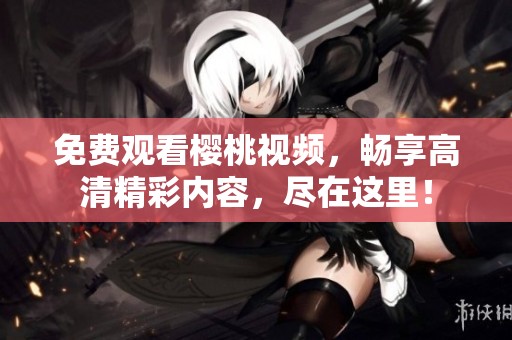 免费观看樱桃视频，畅享高清精彩内容，尽在这里！