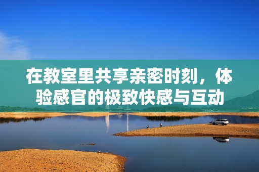 在教室里共享亲密时刻，体验感官的极致快感与互动