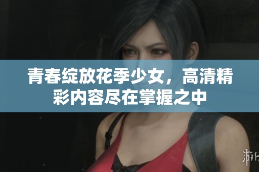 青春绽放花季少女，高清精彩内容尽在掌握之中