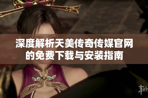 深度解析天美传奇传媒官网的免费下载与安装指南