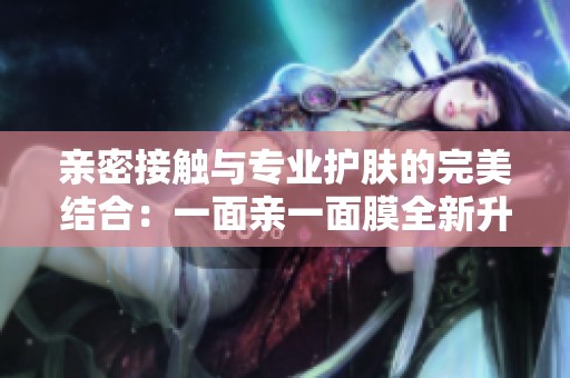 亲密接触与专业护肤的完美结合：一面亲一面膜全新升级体验