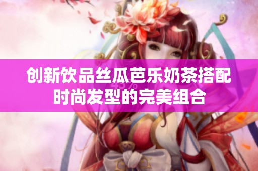 创新饮品丝瓜芭乐奶茶搭配时尚发型的完美组合