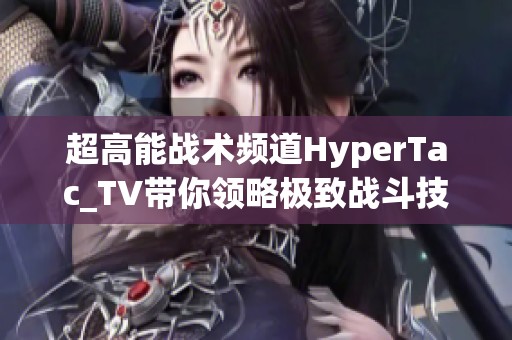 超高能战术频道HyperTac_TV带你领略极致战斗技巧与策略