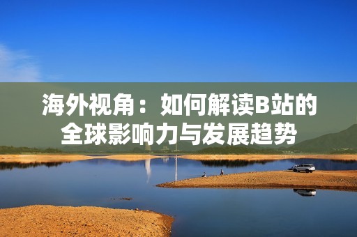 海外视角：如何解读B站的全球影响力与发展趋势