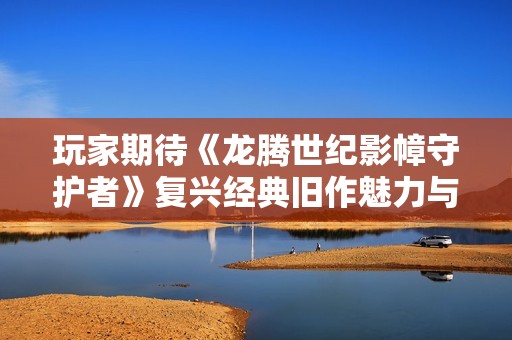 玩家期待《龙腾世纪影幛守护者》复兴经典旧作魅力与玩法
