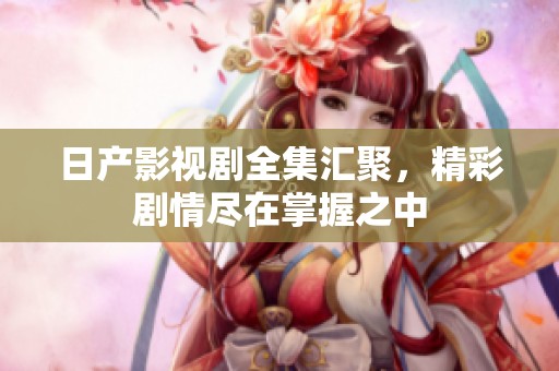 日产影视剧全集汇聚，精彩剧情尽在掌握之中