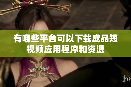 有哪些平台可以下载成品短视频应用程序和资源