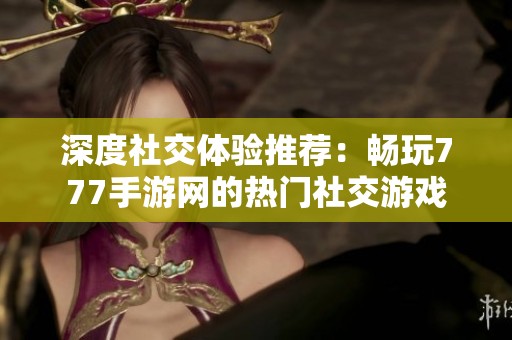 深度社交体验推荐：畅玩777手游网的热门社交游戏
