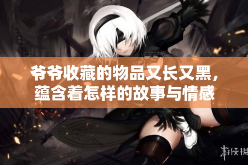 爷爷收藏的物品又长又黑，蕴含着怎样的故事与情感